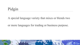 Pidgin
A special language variety that mixes or blends two
or more languages for trading or business purpose.
 