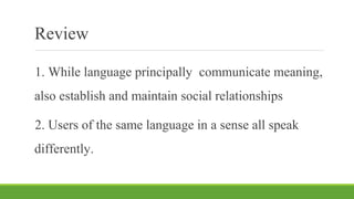 Review
1. While language principally communicate meaning,
also establish and maintain social relationships
2. Users of the same language in a sense all speak
differently.
 