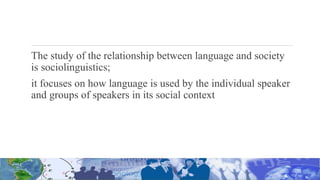 The study of the relationship between language and society
is sociolinguistics;
it focuses on how language is used by the individual speaker
and groups of speakers in its social context
 