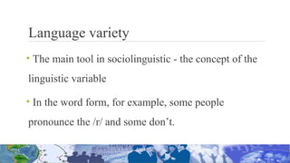 Language variety
• The main tool in sociolinguistic - the concept of the
linguistic variable
• In the word form, for example, some people
pronounce the /r/ and some don’t.
 
