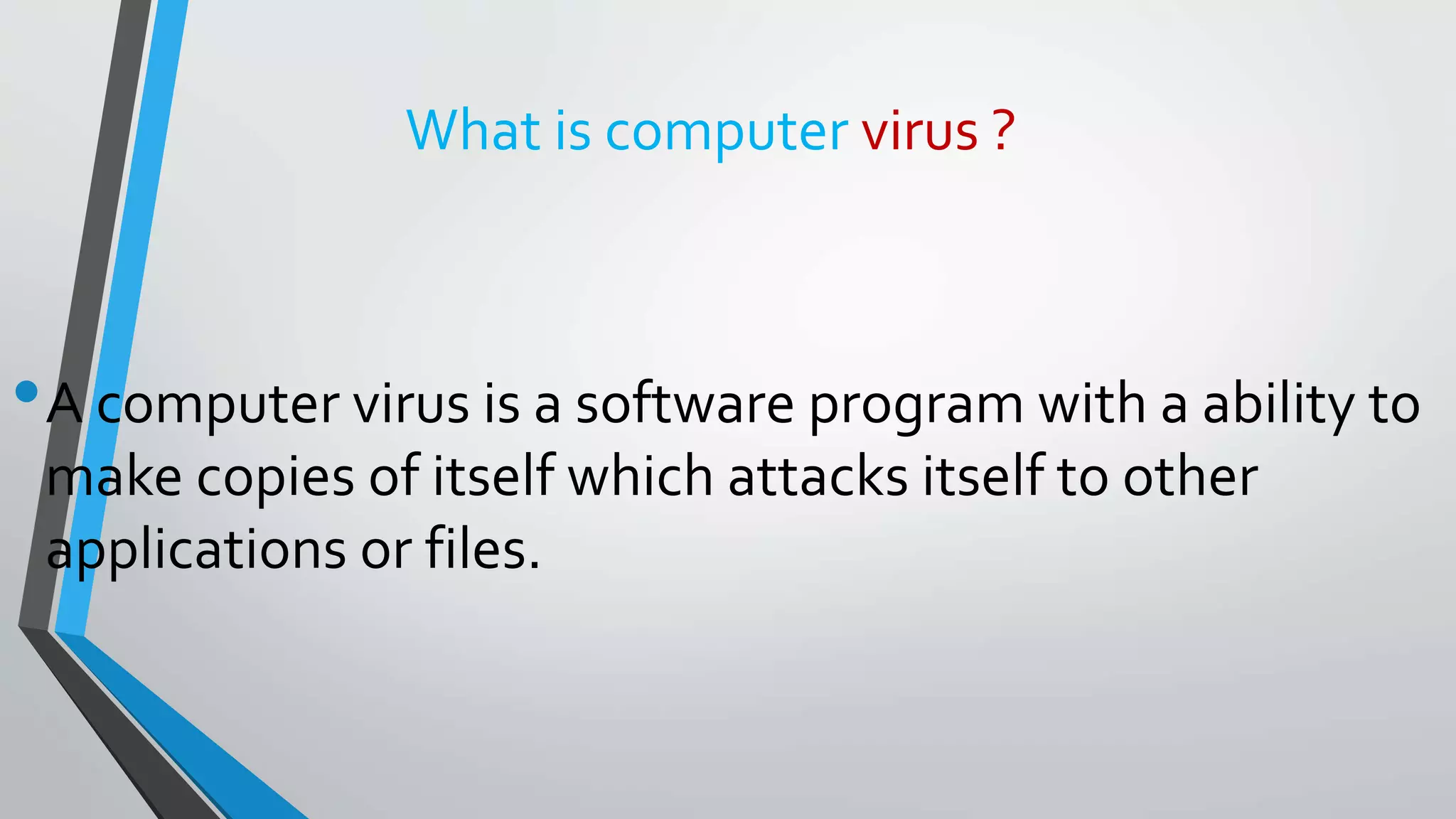What is computer virus ?
•A computer virus is a software program with a ability to
make copies of itself which attacks itself to other
applications or files.