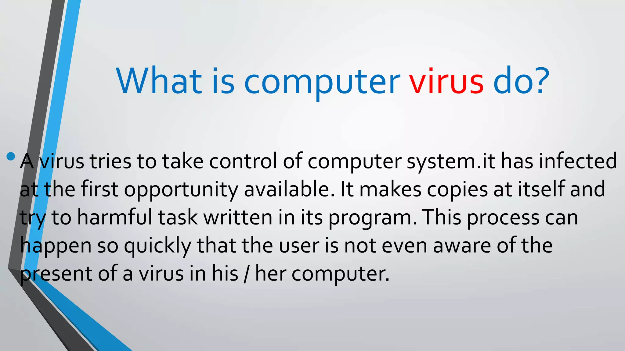 What is computer virus do?
•A virus tries to take control of computer system.it has infected
at the first opportunity available. It makes copies at itself and
try to harmful task written in its program.This process can
happen so quickly that the user is not even aware of the
present of a virus in his / her computer.
