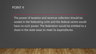 POINT 4
• The power of taxation and revenue collection should be
vested in the federating units and the federal centre would
have no such power. The federation would be entitled to a
share in the state taxes to meet its expenditures.
 