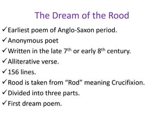 The Dream of the Rood
Earliest poem of Anglo-Saxon period.
Anonymous poet
Written in the late 7th or early 8th century.
Alliterative verse.
156 lines.
Rood is taken from “Rod” meaning Crucifixion.
Divided into three parts.
First dream poem.
 