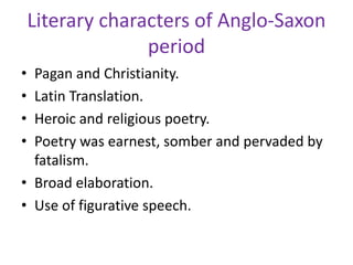 Literary characters of Anglo-Saxon
period
• Pagan and Christianity.
• Latin Translation.
• Heroic and religious poetry.
• Poetry was earnest, somber and pervaded by
fatalism.
• Broad elaboration.
• Use of figurative speech.
 