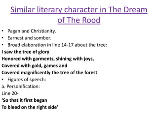 Similar literary character in The Dream
of The Rood
• Pagan and Christianity.
• Earnest and somber.
• Broad elaboration in line 14-17 about the tree:
I saw the tree of glory
Honored with garments, shining with joys,
Covered with gold, games and
Covered magnificently the tree of the forest
• Figures of speech:
a. Personification:
Line 20-
‘So that it first began
To bleed on the right side’
 