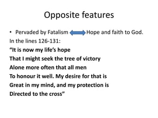 Opposite features
• Pervaded by Fatalism Hope and faith to God.
In the lines 126-131:
“It is now my life’s hope
That I might seek the tree of victory
Alone more often that all men
To honour it well. My desire for that is
Great in my mind, and my protection is
Directed to the cross”
 