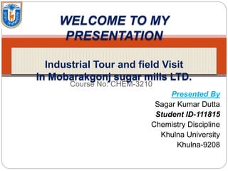 Course No: CHEM-3210
Presented By
Sagar Kumar Dutta
Student ID-111815
Chemistry Discipline
Khulna University
Khulna-9208
WELCOME TO MY
PRESENTATION
Industrial Tour and field Visit
In Mobarakgonj sugar mills LTD.
 