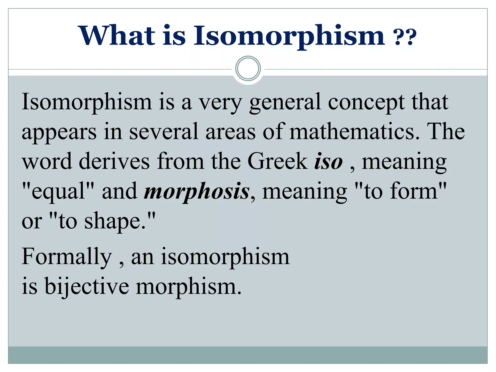 What is Isomorphism ??
Isomorphism is a very general concept that
appears in several areas of mathematics. The
word derives from the Greek iso , meaning
"equal" and morphosis, meaning "to form"
or "to shape."
Formally , an isomorphism
is bijective morphism.
 