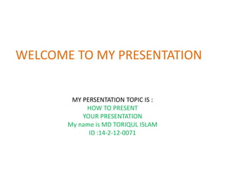WELCOME TO MY PRESENTATION
MY PERSENTATION TOPIC IS :
HOW TO PRESENT
YOUR PRESENTATION
My name is MD TORIQUL ISLAM
ID :14-2-12-0071
 