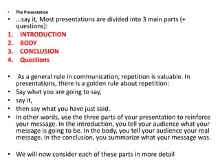 • The Presentation
• ...say it, Most presentations are divided into 3 main parts (+
questions):
1. INTRODUCTION
2. BODY
3. CONCLUSION
4. Questions
• As a general rule in communication, repetition is valuable. In
presentations, there is a golden rule about repetition:
• Say what you are going to say,
• say it,
• then say what you have just said.
• In other words, use the three parts of your presentation to reinforce
your message. In the introduction, you tell your audience what your
message is going to be. In the body, you tell your audience your real
message. In the conclusion, you summarize what your message was.
• We will now consider each of these parts in more detail
 