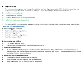 • Introduction
• The introduction is a very important - perhaps the most important - part of your presentation. This is the first impression that your
audience have of you. You should concentrate on getting your introduction right. You should use the introduction to:
1. welcome your audience
2. introduce your subject
3. outline the structure of your presentation
4. give instructions about questions
• The following table shows examples of language for each of these functions. You may need to modify the language as appropriate.
Function and Possible language
1. Welcoming your audience
• Good morning, ladies and gentlemen
• Good morning, gentlemen
• Good afternoon, ladies and gentleman
• Good afternoon, everybody
2. Introducing your subject
• I am going to talk today about...
• The purpose of my presentation is to introduce our new range of..
3. Outlining your structure
• To start with I'll describe the progress made this year. Then I'll mention some of the problems we've encountered and how we
overcame them. After that I'll consider the possibilities for further growth next year. Finally, I'll summarize my presentation (before
concluding with some recommendations).
4. Giving instructions about questions
• Do feel free to interrupt me if you have any questions.
• I'll try to answer all of your questions after the presentation.
• I plan to keep some time for questions after the presentation
 
