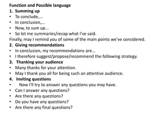 Function and Possible language
1. Summing up
• To conclude,...
• In conclusion,...
• Now, to sum up...
• So let me summaries/recap what I've said.
Finally, may I remind you of some of the main points we've considered.
2. Giving recommendations
• In conclusion, my recommendations are...
• I therefore suggest/propose/recommend the following strategy.
3. Thanking your audience
• Many thanks for your attention.
• May I thank you all for being such an attentive audience.
4. Inviting questions
• Now I'll try to answer any questions you may have.
• Can I answer any questions?
• Are there any questions?
• Do you have any questions?
• Are there any final questions?
 