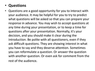 • Questions
• Questions are a good opportunity for you to interact with
your audience. It may be helpful for you to try to predict
what questions will be asked so that you can prepare your
response in advance. You may wish to accept questions at
any time during your presentation, or to keep a time for
questions after your presentation. Normally, it's your
decision, and you should make it clear during the
introduction. Be polite with all questioners, even if they
ask difficult questions. They are showing interest in what
you have to say and they deserve attention. Sometimes
you can reformulate a question. Or answer the question
with another question. Or even ask for comment from the
rest of the audience.
 