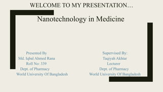 WELCOME TO MY PRESENTATION…
Nanotechnology in Medicine
Presented By Supervised By:
Md. Iqbal Ahmed Rana Taqiyah Akhtar
Roll No: 339 Lecturer
Dept. of Pharmacy Dept. of Pharmacy
World University Of Bangladesh World University Of Bangladesh
 
