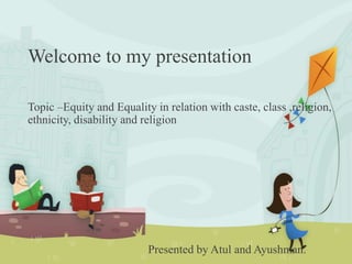 Welcome to my presentation
Topic –Equity and Equality in relation with caste, class ,religion,
ethnicity, disability and religion
Presented by Atul and Ayushman.
 