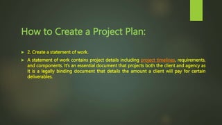 How to Create a Project Plan:
 2. Create a statement of work.
 A statement of work contains project details including project timelines, requirements,
and components. It’s an essential document that projects both the client and agency as
it is a legally binding document that details the amount a client will pay for certain
deliverables.
 