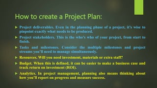 How to create a Project Plan:
 Project deliverables. Even in the planning phase of a project, it’s wise to
pinpoint exactly what needs to be produced.
 Project stakeholders. This is the who’s who of your project, from start to
finish.
 Tasks and milestones. Consider the multiple milestones and project
streams you’ll need to manage simultaneously.
 Resources. Will you need investment, materials or extra staff?
 Budget. When this is defined, it can be easier to make a business case and
track return on investment (ROI).
 Analytics. In project management, planning also means thinking about
how you’ll report on progress and measure success.
 