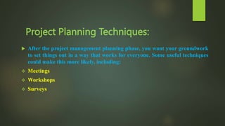 Project Planning Techniques:
 After the project management planning phase, you want your groundwork
to set things out in a way that works for everyone. Some useful techniques
could make this more likely, including:
 Meetings
 Workshops
 Surveys
 