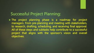 Successful Project Planning:
 The project planning phase is a roadmap for project
managers. From pre-planning and meeting with stakeholders,
to research, drafting, scheduling, and receiving final approval.
All of these steps and subtasks help contribute to a successful
project that aligns with the sponsor’s vision and overall
objectives.
 