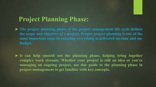 Project Planning Phase:
 The project planning phase of the project management life cycle defines
the scope and objective of a project. Proper project planning is one of the
most important steps in ensuring everything is delivered on-time and on-
budget.
 It can help smooth out the planning phase, helping bring together
complex work streams. Whether your project is still an idea or you’re
managing an ongoing project, use this guide to the planning phase in
project management to get familiar with key concepts.
 