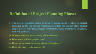 Definition of Project Planning Phase:
 The project planning phase of project management is where a project
manager builds the project roadmap, including the project plan, project
scope, project schedule, project constraints, work breakdown structure,
and risk analysis.
 What product(s) or service(s) will we deliver?
 How much will the project cost?
 How can we meet the needs of our stakeholders?
 How will progress be measured?
 