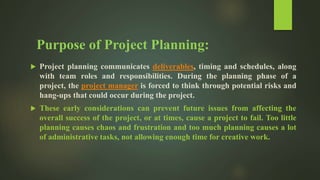 Purpose of Project Planning:
 Project planning communicates deliverables, timing and schedules, along
with team roles and responsibilities. During the planning phase of a
project, the project manager is forced to think through potential risks and
hang-ups that could occur during the project.
 These early considerations can prevent future issues from affecting the
overall success of the project, or at times, cause a project to fail. Too little
planning causes chaos and frustration and too much planning causes a lot
of administrative tasks, not allowing enough time for creative work.
 