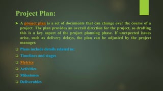 Project Plan:
 A project plan is a set of documents that can change over the course of a
project. The plan provides an overall direction for the project, so drafting
this is a key aspect of the project planning phase. If unexpected issues
arise, such as delivery delays, the plan can be adjusted by the project
manager.
 Plans include details related to:
 Timelines and stages
 Metrics
 Activities
 Milestones
 Deliverables
 