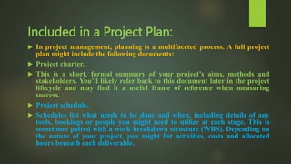 Included in a Project Plan:
 In project management, planning is a multifaceted process. A full project
plan might include the following documents:
 Project charter.
 This is a short, formal summary of your project’s aims, methods and
stakeholders. You’ll likely refer back to this document later in the project
lifecycle and may find it a useful frame of reference when measuring
success.
 Project schedule.
 Schedules list what needs to be done and when, including details of any
tools, bookings or people you might need to utilize at each stage. This is
sometimes paired with a work breakdown structure (WBS). Depending on
the nature of your project, you might list activities, costs and allocated
hours beneath each deliverable.
 