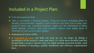  Cost management plan.
 This is essentially a detailed budget. Using the project planning phase to
identify procurements, suppliers and resources can help you to map your
project’s price tag. A project manager might use this document to think
about human resource costs and consider figures that might grow if
elements of your project plan change.
 Statement of work (SoW).
 A statement of work can help you keep an eye on scope, by listing a
breakdown of the project’s aims and tasks. It’s often more detailed and less
formal than a project charter and you might include practical details, such
as the location of meetings, quality standards and software requirements
here.
Included in a Project Plan:
 