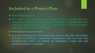  Risk management plan.
 This allows you to identify the project’s main hazards for your
organization and their potential impact. Analyzing the likelihood of each
risk, high, medium or low, can give you sight of where to focus your efforts
right from the project planning phase.
 Stakeholder management plan.
 In project management, each department comes to the table with distinct
priorities, so drafting a stakeholder management plan can help. This
document can ensure you identify all stakeholders, assign roles and
prioritize interests accordingly.
 