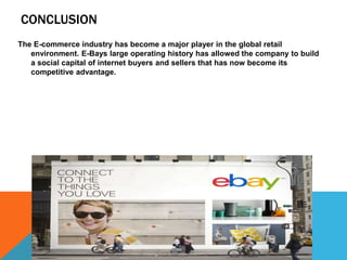 CONCLUSION
The E-commerce industry has become a major player in the global retail
environment. E-Bays large operating history has allowed the company to build
a social capital of internet buyers and sellers that has now become its
competitive advantage.
 