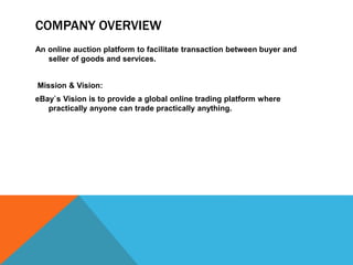 COMPANY OVERVIEW
An online auction platform to facilitate transaction between buyer and
seller of goods and services.
Mission & Vision:
eBay`s Vision is to provide a global online trading platform where
practically anyone can trade practically anything.
 
