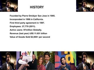 HISTORY
Founded by Pierre Omidyar San Jose in 1995.
Incorporated in 1996 in California.
First third party agreement in 1997.
Employees: 27,770 (2011).
Active users: 97million Globally.
Revenue (last year) US$ 11.651 billion
Value of Goods Sold $2,000+ per second
 