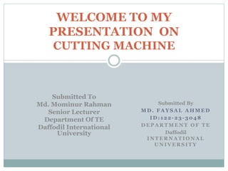 WELCOME TO MY 
PRESENTATION ON 
CUTTING MACHINE 
Submitted By 
MD. FAYSAL AHMED 
ID: 122 -23- 3048 
DEPARTMENT OF TE 
Daffodil 
INTERNATIONAL 
UNIVERSITY 
Submitted To 
Md. Mominur Rahman 
Senior Lecturer 
Department Of TE 
Daffodil International 
University 
 