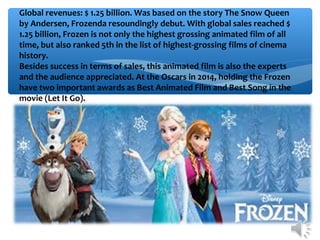 Global revenues: $ 1.25 billion. Was based on the story The Snow Queen
by Andersen, Frozenda resoundingly debut. With global sales reached $
1.25 billion, Frozen is not only the highest grossing animated film of all
time, but also ranked 5th in the list of highest-grossing films of cinema
history.
Besides success in terms of sales, this animated film is also the experts
and the audience appreciated. At the Oscars in 2014, holding the Frozen
have two important awards as Best Animated Film and Best Song in the
movie (Let It Go).
 