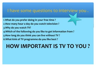 1.What do you prefer doing in your free time ?
2.How many hour a day do you watch television ?
3.Why do you watch TV?
4.Which of the following do you like to get information from ?
5.How long do you think you can live without TV ?
6.What kink of TV programme do you like best ?
HOW IMPORTANT IS TV TO YOU ?
I have some questions to interview you .
 