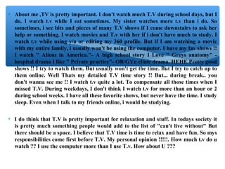 ∗ About me ,TV is pretty important. I don't watch much T.V during school days, but I
do. I watch t.v while I eat sometimes. My sister watches more t.v than i do. So
sometimes, i see bits and pieces of many T.V shows if I come downstairs to ask her
help or something. I watch movies and T.v with her if i don't have much to study. I
watch t.v while using y/a or editing my 360 profile. But if I am watching a movie
with my entire family, i usually won't be using the computer. I have my fav shows !!
I watch " Aliens in America."- A high school story I Love " Greys anatomy" -
hospital drama I like " Private practice"- OB/GYn clinic drama. HEHE Pretty good
shows !! I try to watch them. But usually won't get the time. But I try to catch up to
them online. Well Thats my detailed T.V time story !! But... during break.. you
don't wanna see me !! I watch t.v quite a lot. To compensate all those times when I
missed T.V. During weekdays, I don't think I watch t.v for more than an hour or 2
during school weeks. I have all these favorite shows, but never have the time. I study
sleep. Even when I talk to my friends online, i would be studying.
∗ I do think that T.V is pretty important for relaxation and stuff. In todays society it
is pretty much something people would add to the list of "can't live without" But
there should be a space. I believe that T.V time is time to relax and have fun. So mys
responsibilities come first before T.V. My personal opinion !!!!!. How much t.v do u
watch ?? I use the computer more than I use T.v. How about U ???
 
