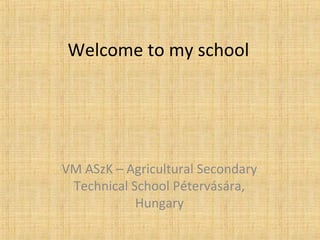 Welcome to my school 
VM ASzK – Agricultural Secondary 
Technical School Pétervására, 
Hungary 
 