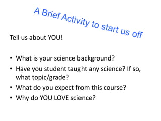 Tell us about YOU! 
• What is your science background? 
• Have you student taught any science? If so, 
what topic/grade? 
• What do you expect from this course? 
• Why do YOU LOVE science? 
 