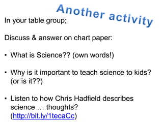 In your table group; 
Discuss & answer on chart paper: 
• What is Science?? (own words!) 
• Why is it important to teach science to kids? 
(or is it??) 
• Listen to how Chris Hadfield describes 
science … thoughts? 
(http://bit.ly/1tecaCc) 
 
