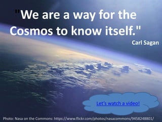 "We are a way for the 
Cosmos to know itself." 
Carl Sagan 
Let’s watch a video! 
Photo: Nasa on the Commons: https://www.flickr.com/photos/nasacommons/9458248801/ 
 