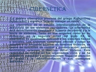 CIBERNÉTICALa palabra cibernética proviene del griego Κυβερνήτης (kybernetes) y significa "arte de manejar un navío“.       La cibernética es el estudio interdisciplinario de la estructura de los sistemas reguladores. La cibernética está estrechamente vinculada a la teoría de control y a la teoría de sistemas. Tanto en sus orígenes como en su evolución, en la segunda mitad del siglo XX, la cibernética es igualmente aplicable a los sistemas físicos y sociales. Los sistemas complejos afectan y luego se adaptan a su ambiente externo; en términos técnicos, se centra en funciones de control y comunicación: ambos fenómenos externos e internos del/al sistema. Esta capacidad es natural en los organismos vivos y se ha imitado en máquinas y organizaciones. Especial atención se presta a la retroalimentación y sus conceptos derivados.
