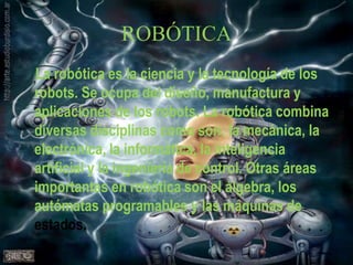 ROBÓTICALa robótica es la ciencia y la tecnología de los robots. Se ocupa del diseño, manufactura y aplicaciones de los robots. La robótica combina diversas disciplinas como son: la mecánica, la electrónica, la informática, la inteligencia artificial y la ingeniería de control. Otras áreas importantes en robótica son el álgebra, los autómatas programables y las máquinas de estados.
