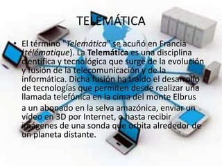 TELEMÁTICAEl término "Telemática" se acuñó en Francia (télématique). La Telemática es una disciplina científica y tecnológica que surge de la evolución y fusión de la telecomunicación y de la informática. Dicha fusión ha traído el desarrollo de tecnologías que permiten desde realizar una llamada telefónica en la cima del monte Elbrus    a un abonado en la selva amazónica, enviar un vídeo en 3D por Internet, o hasta recibir imágenes de una sonda que orbita alrededor de un planeta distante.