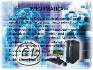 IMFORMÁTICA    La Informática es la ciencia aplicada que abarca el estudio y aplicación del tratamiento automático de la información, utilizando sistemas computacionales, generalmente implementados como dispositivos electrónicos. También está definida como el procesamiento automático de la información.     Conforme a ello, los sistemas informáticos deben realizar las siguientes tres tareas básicas:Entrada: captación de la información.Proceso: tratamiento de la información.Salida: transmisión de resultados.