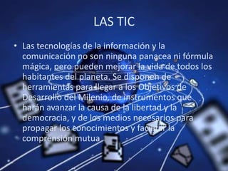 LAS TICLas tecnologías de la información y la comunicación no son ninguna panacea ni fórmula mágica, pero pueden mejorar la vida de todos los habitantes del planeta. Se disponen de herramientas para llegar a los Objetivos de Desarrollo del Milenio, de instrumentos que harán avanzar la causa de la libertad y la democracia, y de los medios necesarios para propagar los conocimientos y facilitar la comprensión mutua