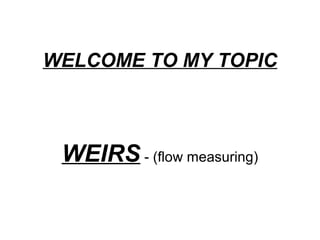 WELCOME TO MY TOPIC
WEIRS - (flow measuring)
 