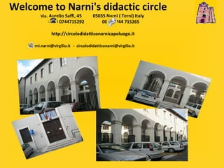 Welcome to Narni's didactic circle   Via . Aurelio Saffi, 45  05035 Narni ( Terni) Italy   0039 0744715292  0039 0744 715265     http://circolodidatticonarnicapoluogo.it      narni.narni@virgilio.it  -  [email_address] 