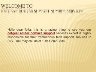 WELCOME TO
NETGEAR ROUTER SUPPORT NUMBER SERVICES
Hello dear folks this is amazing thing to see you our
netgear router contact support services expert is highly
responsible for their tremendous tech support services in
24/7. You may call us at 1-844-202-9834.
 